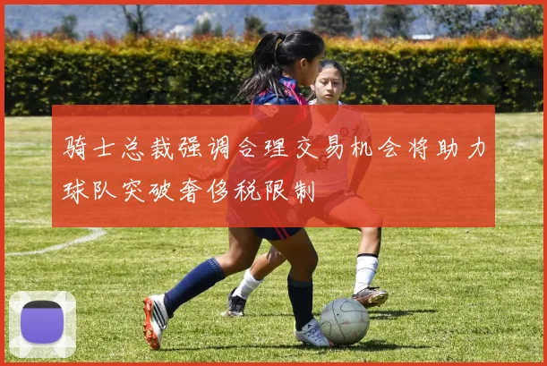骑士总裁强调合理交易机会将助力球队突破奢侈税限制