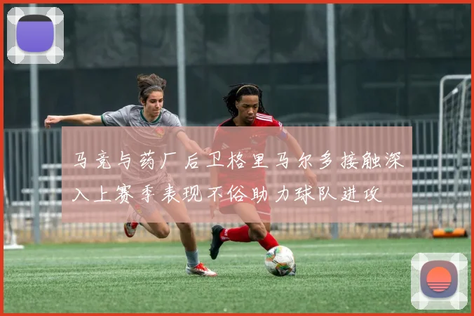 马竞与药厂后卫格里马尔多接触深入上赛季表现不俗助力球队进攻