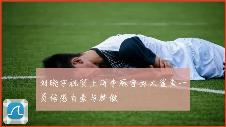 刘晓宇祝贺上海夺冠曾为大鲨鱼一员倍感自豪与骄傲