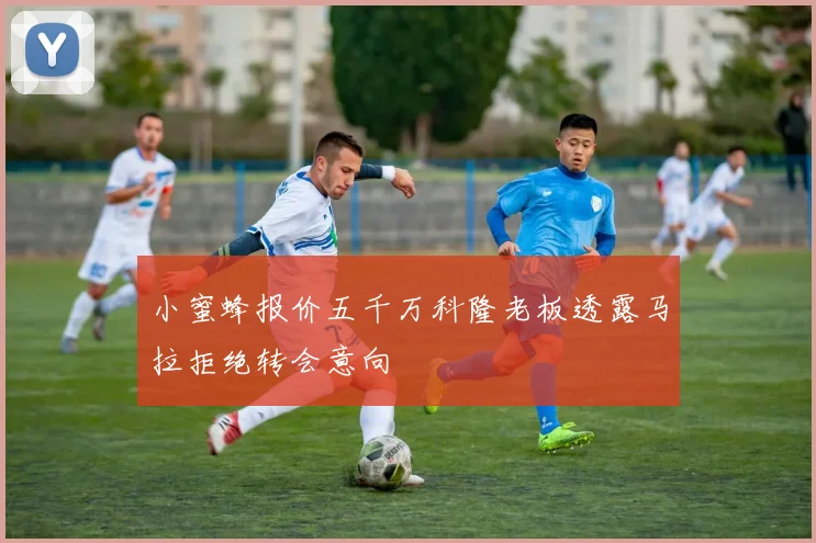 小蜜蜂报价五千万科隆老板透露马拉拒绝转会意向