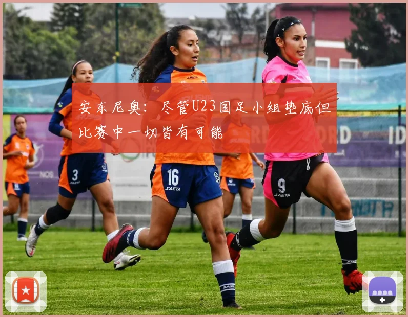 安东尼奥：尽管U23国足小组垫底但比赛中一切皆有可能