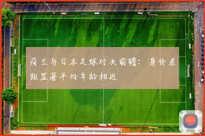荷兰与日本足球对决前瞻：身价差距显著平均年龄相近