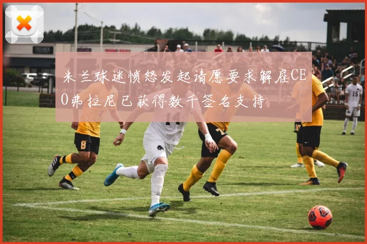 米兰球迷愤怒发起请愿要求解雇CEO弗拉尼已获得数千签名支持