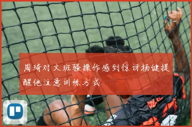 周琦对文班骚操作感到惊讶杨健提醒他注意训练方式