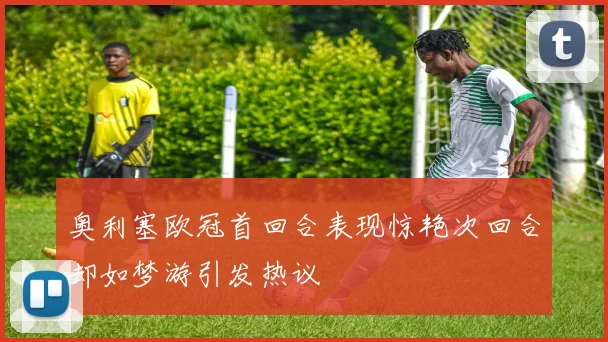奥利塞欧冠首回合表现惊艳次回合却如梦游引发热议