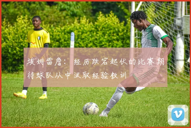 埃姆雷詹：经历跌宕起伏的比赛期待球队从中汲取经验教训