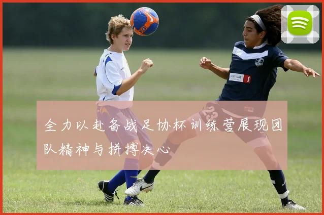 全力以赴备战足协杯训练营展现团队精神与拼搏决心