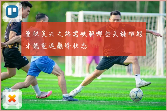 曼联复兴之路需破解哪些关键难题才能重返巅峰状态