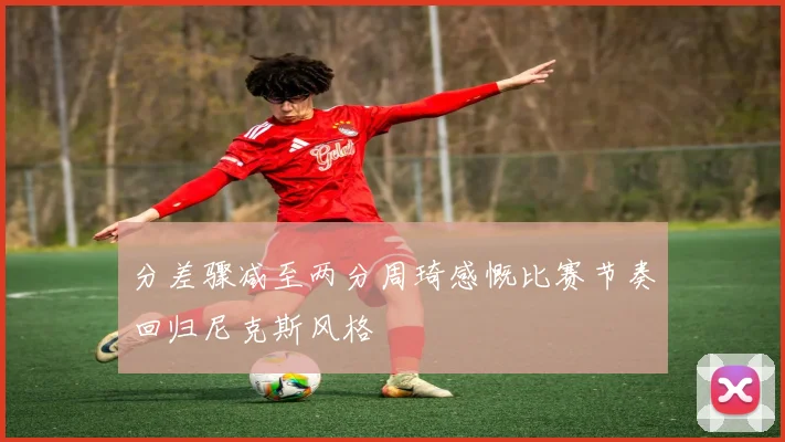 分差骤减至两分周琦感慨比赛节奏回归尼克斯风格