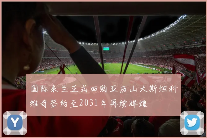 国际米兰正式回购亚历山大斯坦科维奇签约至2031年再续辉煌