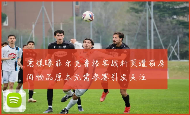 意媒曝菲尔克鲁格客战科莫遭窃房间物品原本无需参赛引发关注