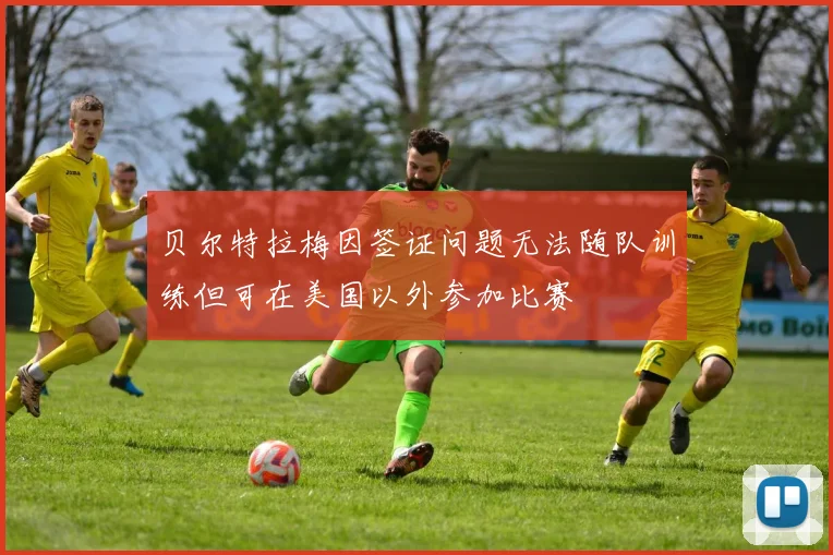 贝尔特拉梅因签证问题无法随队训练但可在美国以外参加比赛