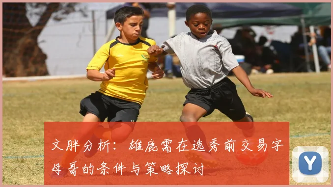 文胖分析：雄鹿需在选秀前交易字母哥的条件与策略探讨