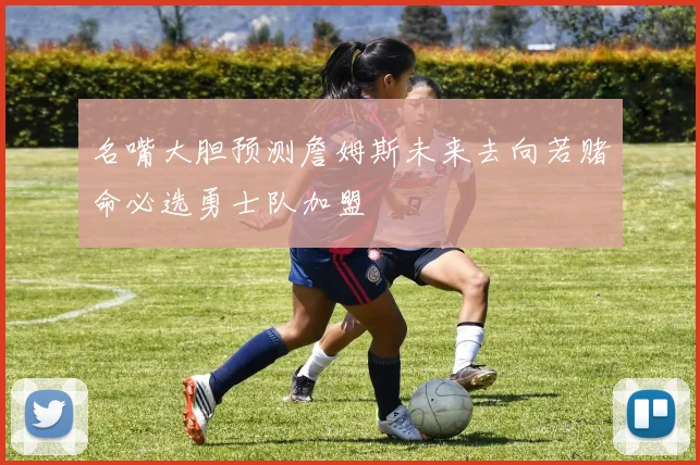 名嘴大胆预测詹姆斯未来去向若赌命必选勇士队加盟