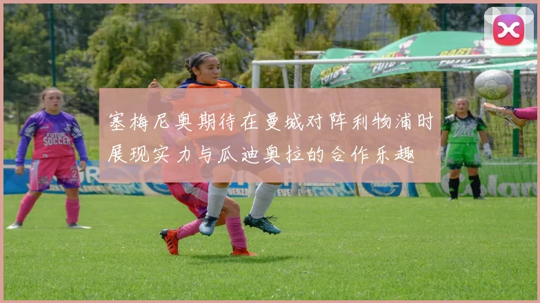 塞梅尼奥期待在曼城对阵利物浦时展现实力与瓜迪奥拉的合作乐趣
