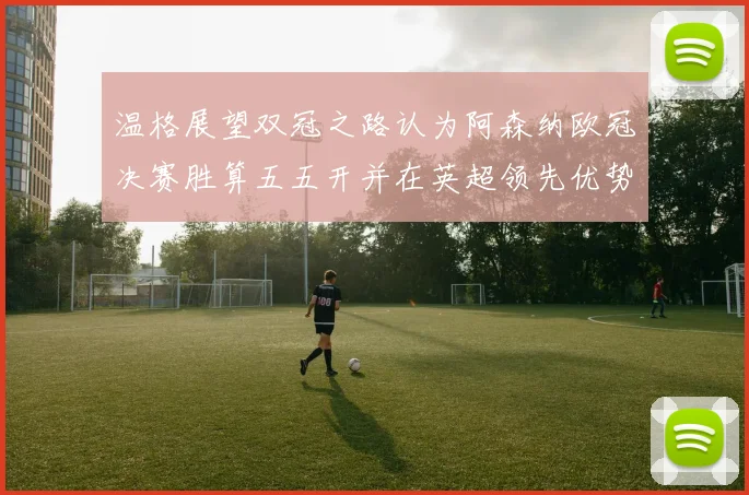 温格展望双冠之路认为阿森纳欧冠决赛胜算五五开并在英超领先优势明显