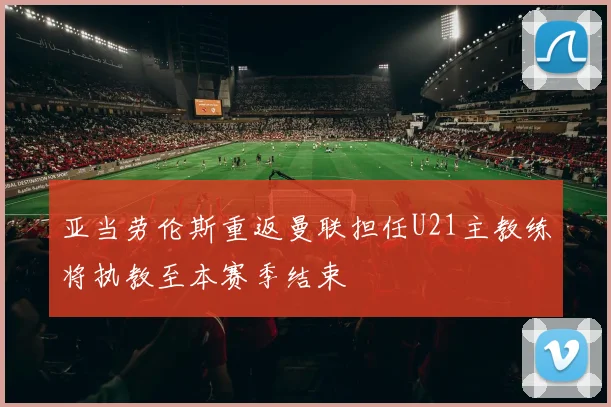 亚当劳伦斯重返曼联担任U21主教练将执教至本赛季结束