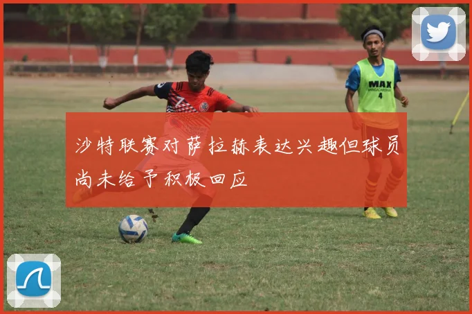沙特联赛对萨拉赫表达兴趣但球员尚未给予积极回应