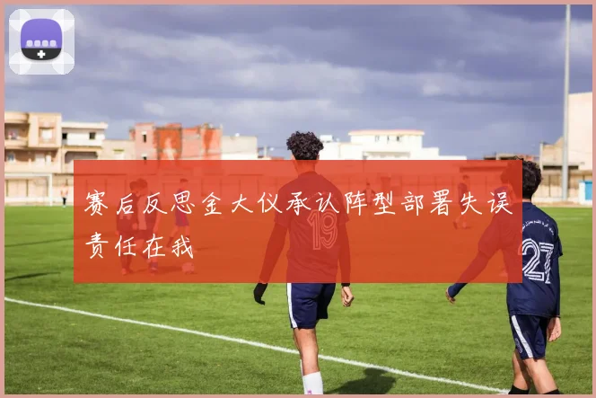 赛后反思金大仪承认阵型部署失误责任在我