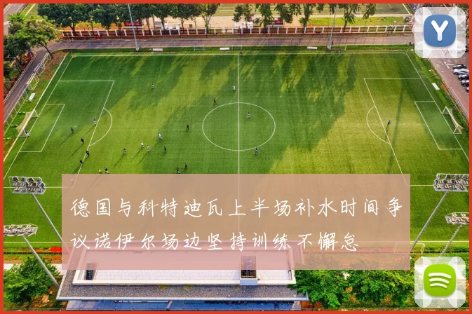 德国与科特迪瓦上半场补水时间争议诺伊尔场边坚持训练不懈怠