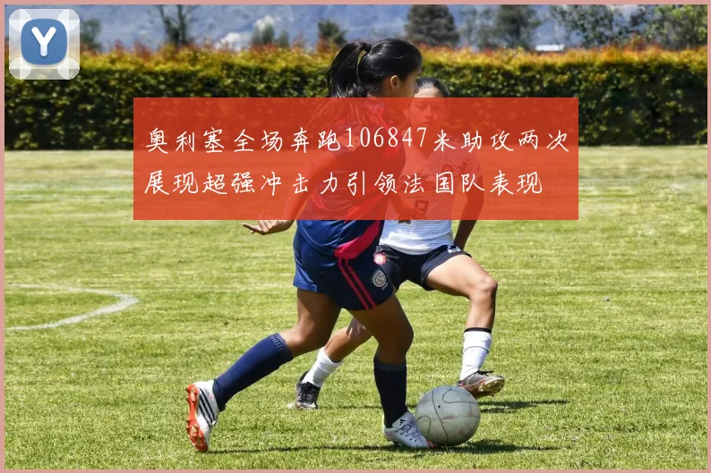 奥利塞全场奔跑106847米助攻两次展现超强冲击力引领法国队表现