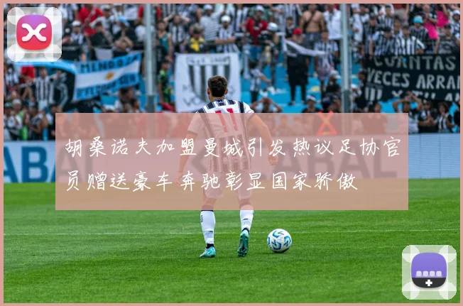胡桑诺夫加盟曼城引发热议足协官员赠送豪车奔驰彰显国家骄傲