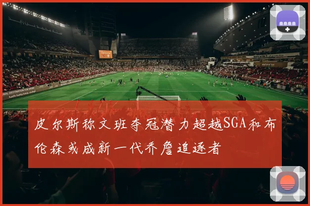 皮尔斯称文班夺冠潜力超越SGA和布伦森或成新一代乔詹追逐者